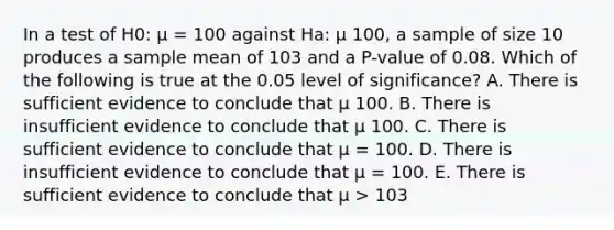 In a test of H0: µ = 100 against Ha: µ 100, a sample of size 10 produces a sample mean of 103 and a P-value of 0.08. Which of the following is true at the 0.05 level of significance? A. There is sufficient evidence to conclude that µ 100. B. There is insufficient evidence to conclude that µ 100. C. There is sufficient evidence to conclude that µ = 100. D. There is insufficient evidence to conclude that µ = 100. E. There is sufficient evidence to conclude that µ > 103