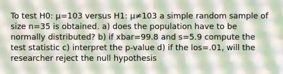 To test H0: μ=103 versus H1: μ≠103 a simple random sample of size n=35 is obtained. a) does the population have to be normally distributed? b) if xbar=99.8 and s=5.9 compute <a href='https://www.questionai.com/knowledge/kzeQt8hpQB-the-test-statistic' class='anchor-knowledge'>the test statistic</a> c) interpret the p-value d) if the los=.01, will the researcher reject the null hypothesis