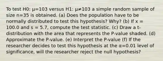 To test H0: μ=103 versus H1: μ≠103 a simple random sample of size n=35 is obtained. ​(a) Does the population have to be normally distributed to test this​ hypothesis? Why? (b) If x = 100.0 and s = 5.7​, compute <a href='https://www.questionai.com/knowledge/kzeQt8hpQB-the-test-statistic' class='anchor-knowledge'>the test statistic</a>. ​(c) Draw a​ t-distribution with the area that represents the​ P-value shaded. (d) Approximate the​ P-value. (e) Interpret the P-value (f) ​If the researcher decides to test this hypothesis at the α=0.01 level of​ significance, will the researcher reject the null​ hypothesis?