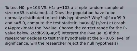 To test H0: μ=103 VS. H1: μ≠103 a simple random sample of size n=35 is obtained. a) Does the population have to be normally distributed to test this​ hypothesis? Why? b)If x=99.9 and s=5.9​, compute <a href='https://www.questionai.com/knowledge/kzeQt8hpQB-the-test-statistic' class='anchor-knowledge'>the test statistic</a>. t=(x-μ)/ (s/srn) c) graph d)Approximate the​ P-value. Choose the correct range for the​ P-value below. 2tcdf(-99,-#,df) Interpret the​ P-value. e) If the researcher decides to test this hypothesis at the α=0.05 level of​ significance, will the researcher reject the null​ hypothesis?