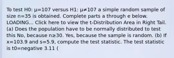 To test H0: μ=107 versus H1: μ≠107 a simple random sample of size n=35 is obtained. Complete parts a through e below. LOADING... Click here to view the​ t-Distribution Area in Right Tail. ​(a) Does the population have to be normally distributed to test this​ ​No, because n≥30. ​Yes, because the sample is random. ​(b) If x=103.9 and s=5.9​, compute <a href='https://www.questionai.com/knowledge/kzeQt8hpQB-the-test-statistic' class='anchor-knowledge'>the test statistic</a>. The test statistic is t0=negative 3.11 ​(