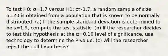 To test H0: σ=1.7 versus H1: σ>1.7​, a random sample of size n=20 is obtained from a population that is known to be normally distributed. ​(a) If the sample standard deviation is determined to be s=1.9​, compute the test statistic. ​(b) If the researcher decides to test this hypothesis at the α=0.10 level of​ significance, use technology to determine the​ P-value. ​(c) Will the researcher reject the null​ hypothesis?