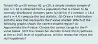 To test H0: μ=20 versus H1: μ<20, a simple random sample of size n = 16 is obtained from a population that is known to be normally distributed. Answers parts (a)-(d) (a) If x overbar = 18.3 and s = 4.4, compute the test statistic. (b) Draw a​ t-distribution with the area that represents the​ P-value shaded. Which of the following graphs shows the correct shaded​ region? (c) Approximate the​ P-value. Choose the correct range for the​ P-value below. (d) If the researcher decides to test this hypothesis at the α=0.05 level of​ significance, will the researcher reject the null​ hypothesis?