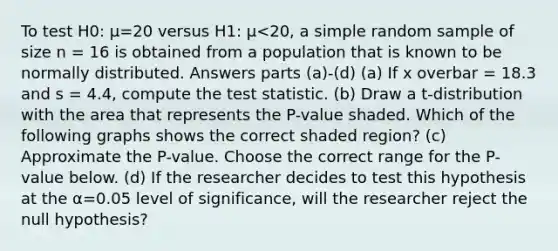 To test H0: μ=20 versus H1: μ<20, a simple random sample of size n = 16 is obtained from a population that is known to be normally distributed. Answers parts (a)-(d) (a) If x overbar = 18.3 and s = 4.4, compute the test statistic. (b) Draw a​ t-distribution with the area that represents the​ P-value shaded. Which of the following graphs shows the correct shaded​ region? (c) Approximate the​ P-value. Choose the correct range for the​ P-value below. (d) If the researcher decides to test this hypothesis at the α=0.05 level of​ significance, will the researcher reject the null​ hypothesis?