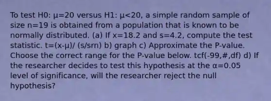 To test H0​: μ=20 versus H1​: μ<20​, a simple random sample of size n=19 is obtained from a population that is known to be normally distributed. ​(a) If x=18.2 and s=4.2​, compute <a href='https://www.questionai.com/knowledge/kzeQt8hpQB-the-test-statistic' class='anchor-knowledge'>the test statistic</a>. t=(x-μ)/ (s/srn) b) graph c) Approximate the​ P-value. Choose the correct range for the​ P-value below. tcf(-99,#,df) d) If the researcher decides to test this hypothesis at the α=0.05 level of​ significance, will the researcher reject the null​ hypothesis?