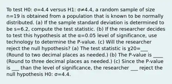 To test H0: σ=4.4 versus H1: σ≠4.4​, a random sample of size n=19 is obtained from a population that is known to be normally distributed. ​(a) If the sample standard deviation is determined to be s=6.2​, compute the test statistic. ​(b) If the researcher decides to test this hypothesis at the α=0.05 level of​ significance, use technology to determine the​ P-value. ​(c) Will the researcher reject the null​ hypothesis? ​(a) The test statistic is χ20=___ ​(Round to two decimal places as​ needed.) ​(b) The​ P-value is ____ ​(Round to three decimal places as​ needed.) ​(c) Since the​ P-value is ___ than the level of​ significance, the researcher ___ reject the null hypothesis H0: σ=4.4.