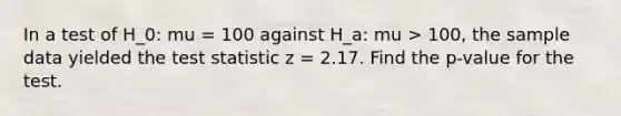 In a test of H_0: mu = 100 against H_a: mu > 100, the sample data yielded the test statistic z = 2.17. Find the p-value for the test.