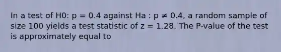 In a test of H0: p = 0.4 against Ha : p ≠ 0.4, a random sample of size 100 yields a test statistic of z = 1.28. The P-value of the test is approximately equal to