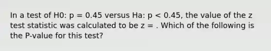 In a test of H0: p = 0.45 versus Ha: p < 0.45, the value of the z test statistic was calculated to be z = . Which of the following is the P-value for this test?