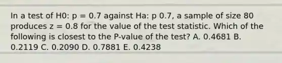 In a test of H0: p = 0.7 against Ha: p 0.7, a sample of size 80 produces z = 0.8 for the value of the test statistic. Which of the following is closest to the P-value of the test? A. 0.4681 B. 0.2119 C. 0.2090 D. 0.7881 E. 0.4238