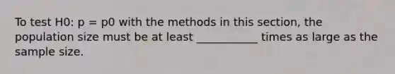 To test H0: p = p0 with the methods in this section, the population size must be at least ___________ times as large as the sample size.