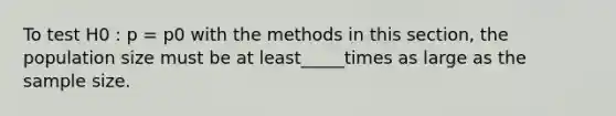 To test H0 : p = p0 with the methods in this section, the population size must be at least_____times as large as the sample size.