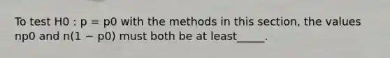 To test H0 : p = p0 with the methods in this section, the values np0 and n(1 − p0) must both be at least_____.