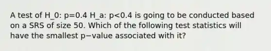 A test of H_0: p=0.4 H_a: p<0.4 is going to be conducted based on a SRS of size 50. Which of the following test statistics will have the smallest p−value associated with it?