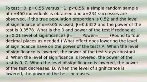 To test H0​: p=0.55 versus H1​: p<0.55​, a simple random sample of n=450 individuals is obtained and x=234 successes are observed. If the true population proportion is 0.52 and the level of significance of α=0.05 is​ used, β=0.6422 and the power of the test is 0.3578. What is the β and power of the test if redone at α=0.01 level of​ significance? β=____ Power=_____ ​(Round to four decimal places as​ needed.) What effect does lowering the level of significance have on the power of the​ test? A. When the level of significance is​ lowered, the power of the test stays constant. B. When the level of significance is​ lowered, the power of the test is 0. C. When the level of significance is​ lowered, the power of the test decreases. D. When the level of significance is​ lowered, the power of the test increases.