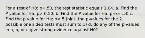 For a test of H0: p=.50, the test statistic equals 1.04. a. Find the P-value for Ha: p> 0.50. b. Find the P-value for Ha: p=/= .50 c. Find the p value for Ha: p<.5 (hint: the p-values for the 2 possible one sided tests must sum to 1) d. do any of the p-values in a, b, or c give strong evidence against H0?