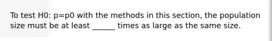 To test H0: p=p0 with the methods in this section, the population size must be at least ______ times as large as the same size.