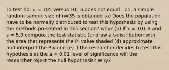 To test h0: u = 105 versus H1: u does not equal 105, a simple random sample size of n=35 is obtained (a) Does the population have to be normally distributed to test this hypothesis by using the methods presented in this section? why? (b) if x = 101.9 and s = 5.9 compute the test statistic (c) draw a t-distribution with the area that represents the P- value shaded (d) approximate and interpret the P-value (e) if the researcher decides to test this hypothesis at the a = 0.01 level of significance will the researcher reject the null hypothesis? Why?