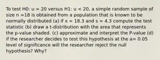 To test H0: u = 20 versus H1: u < 20, a simple random sample of size n =18 is obtained from a population that is known to be normally distributed (a) if x = 18.3 and s = 4.3 compute the test statistic (b) draw a t-distribution with the area that represents the p-value shaded. (c) approximate and interpret the P-value (d) if the researcher decides to test this hypothesis at the a= 0.05 level of significance will the researcher reject the null hypothesis? Why?