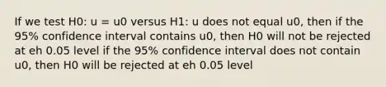 If we test H0: u = u0 versus H1: u does not equal u0, then if the 95% confidence interval contains u0, then H0 will not be rejected at eh 0.05 level if the 95% confidence interval does not contain u0, then H0 will be rejected at eh 0.05 level