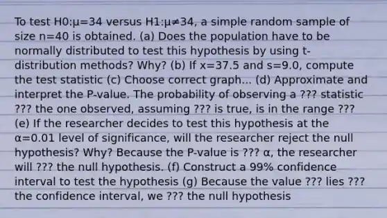 To test H0​:μ=34 versus H1​:μ≠34​, a simple random sample of size n=40 is obtained. (a) Does the population have to be normally distributed to test this hypothesis by using​ t-distribution methods?​ Why? (b) If x=37.5 and s=9.0​, compute the test statistic (c) Choose correct graph... (d) Approximate and interpret the​ P-value. The probability of observing a ??? statistic ??? the one​ observed, assuming ??? is​ true, is in the range ??? (e) If the researcher decides to test this hypothesis at the α=0.01 level of​ significance, will the researcher reject the null​ hypothesis? Why? Because the​ P-value is ??? α​, the researcher will ??? the null hypothesis. (f) Construct a​ 99% confidence interval to test the hypothesis (g) Because the value ??? lies ??? the confidence​ interval, we ??? the null hypothesis