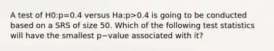 A test of H0:p=0.4 versus Ha:p>0.4 is going to be conducted based on a SRS of size 50. Which of the following test statistics will have the smallest p−value associated with it?