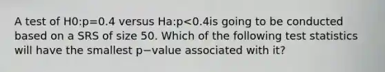 A test of H0:p=0.4 versus Ha:p<0.4is going to be conducted based on a SRS of size 50. Which of the following test statistics will have the smallest p−value associated with it?