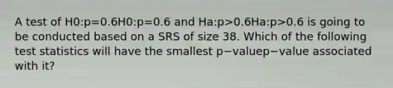 A test of H0:p=0.6H0:p=0.6 and Ha:p>0.6Ha:p>0.6 is going to be conducted based on a SRS of size 38. Which of the following test statistics will have the smallest p−valuep−value associated with it?