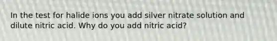 In the test for halide ions you add silver nitrate solution and dilute nitric acid. Why do you add nitric acid?