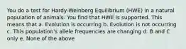 You do a test for Hardy-Weinberg Equilibrium (HWE) in a natural population of animals. You find that HWE is supported. This means that a. Evolution is occurring b. Evolution is not occurring c. This population's allele frequencies are changing d. B and C only e. None of the above