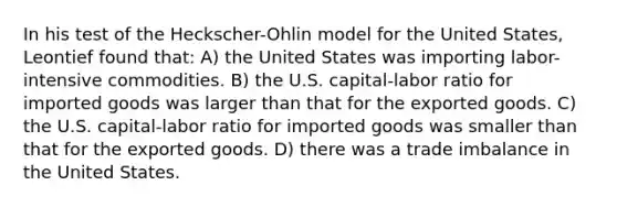 In his test of the Heckscher-Ohlin model for the United States, Leontief found that: A) the United States was importing labor-intensive commodities. B) the U.S. capital-labor ratio for imported goods was larger than that for the exported goods. C) the U.S. capital-labor ratio for imported goods was smaller than that for the exported goods. D) there was a trade imbalance in the United States.