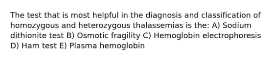 The test that is most helpful in the diagnosis and classification of homozygous and heterozygous thalassemias is the: A) Sodium dithionite test B) Osmotic fragility C) Hemoglobin electrophoresis D) Ham test E) Plasma hemoglobin