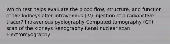 Which test helps evaluate the blood flow, structure, and function of the kidneys after intravenous (IV) injection of a radioactive tracer? Intravenous pyelography Computed tomography (CT) scan of the kidneys Renography Renal nuclear scan Electromyography