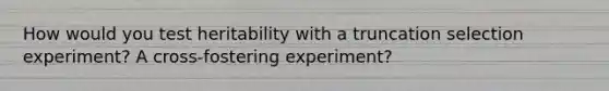 How would you test heritability with a truncation selection experiment? A cross-fostering experiment?