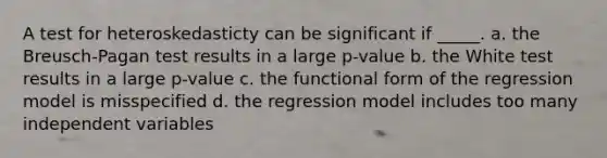 A test for heteroskedasticty can be significant if _____. a. the Breusch-Pagan test results in a large p-value b. the White test results in a large p-value c. the functional form of the regression model is misspecified d. the regression model includes too many independent variables