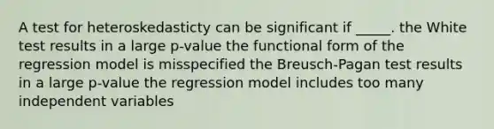 A test for heteroskedasticty can be significant if _____. ​the White test results in a large p-value ​the functional form of the regression model is misspecified ​the Breusch-Pagan test results in a large p-value the regression model includes too many independent variables