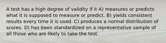 A test has a high degree of validity if it A) measures or predicts what it is supposed to measure or predict. B) yields consistent results every time it is used. C) produces a normal distribution of scores. D) has been standardized on a representative sample of all those who are likely to take the test.