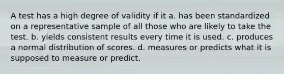 A test has a high degree of validity if it a. has been standardized on a representative sample of all those who are likely to take the test. b. yields consistent results every time it is used. c. produces a normal distribution of scores. d. measures or predicts what it is supposed to measure or predict.