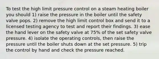 To test the high limit pressure control on a steam heating boiler you should 1) raise the pressure in the boiler until the safety valve pops. 2) remove the high limit control box and send it to a licensed testing agency to test and report their findings. 3) ease the hand lever on the safety valve at 75% of the set safety valve pressure. 4) isolate the operating controls, then raise the pressure until the boiler shuts down at the set pressure. 5) trip the control by hand and check the pressure reached.