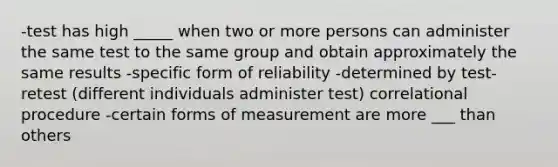 -test has high _____ when two or more persons can administer the same test to the same group and obtain approximately the same results -specific form of reliability -determined by test-retest (different individuals administer test) correlational procedure -certain forms of measurement are more ___ than others