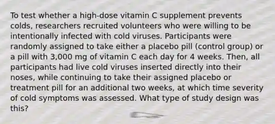 To test whether a high-dose vitamin C supplement prevents colds, researchers recruited volunteers who were willing to be intentionally infected with cold viruses. Participants were randomly assigned to take either a placebo pill (control group) or a pill with 3,000 mg of vitamin C each day for 4 weeks. Then, all participants had live cold viruses inserted directly into their noses, while continuing to take their assigned placebo or treatment pill for an additional two weeks, at which time severity of cold symptoms was assessed. What type of study design was this?