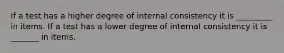 If a test has a higher degree of internal consistency it is _________ in items. If a test has a lower degree of internal consistency it is _______ in items.