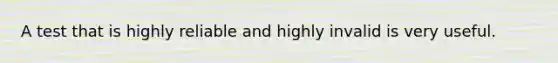 A test that is highly reliable and highly invalid is very useful.