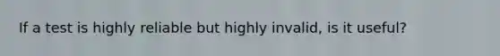 If a test is highly reliable but highly invalid, is it useful?