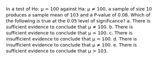 In a test of Ho: μ = 100 against Ha: μ ≠ 100, a sample of size 10 produces a sample mean of 103 and a P-value of 0.08. Which of the following is true at the 0.05 level of significance? a. There is sufficient evidence to conclude that μ ≠ 100. b. There is sufficient evidence to conclude that μ = 100. c. There is insufficient evidence to conclude that μ = 100. d. There is insufficient evidence to conclude that μ ≠ 100. e. There is sufficient evidence to conclude that μ > 103.