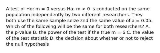 A test of Ho: m = 0 versus Ha: m > 0 is conducted on the same population independently by two different researchers. They both use the same sample seize znd the same value of a = 0.05. Which of the following will be the same for both researchers? A. the p-value B. the power of the test if the true m = 6 C. the value of the test statistic D. the decision about whether or not to reject the null hypothesis