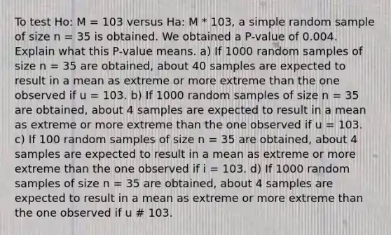 To test Ho: M = 103 versus Ha: M * 103, a simple random sample of size n = 35 is obtained. We obtained a P-value of 0.004. Explain what this P-value means. a) If 1000 random samples of size n = 35 are obtained, about 40 samples are expected to result in a mean as extreme or more extreme than the one observed if u = 103. b) If 1000 random samples of size n = 35 are obtained, about 4 samples are expected to result in a mean as extreme or more extreme than the one observed if u = 103. c) If 100 random samples of size n = 35 are obtained, about 4 samples are expected to result in a mean as extreme or more extreme than the one observed if i = 103. d) If 1000 random samples of size n = 35 are obtained, about 4 samples are expected to result in a mean as extreme or more extreme than the one observed if u # 103.