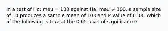 In a test of Ho: meu = 100 against Ha: meu ≠ 100, a sample size of 10 produces a sample mean of 103 and P-value of 0.08. Which of the following is true at the 0.05 level of significance?