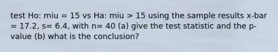 test Ho: miu = 15 vs Ha: miu > 15 using the sample results x-bar = 17.2, s= 6.4, with n= 40 (a) give <a href='https://www.questionai.com/knowledge/kzeQt8hpQB-the-test-statistic' class='anchor-knowledge'>the test statistic</a> and the p-value (b) what is the conclusion?