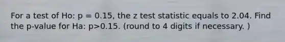 For a test of Ho: p = 0.15, the z test statistic equals to 2.04. Find the p-value for Ha: p>0.15. (round to 4 digits if necessary. )